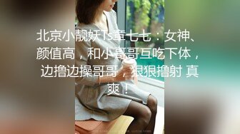 北京小靓妖Ts章七七：女神、颜值高，和小哥哥互吃下体，边撸边操哥哥，狠狠撸射 真爽！