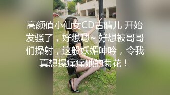 高颜值小仙女CD古晴儿 开始发骚了，好想嗯~ 好想被哥哥们操射，这般妖媚呻吟，令我真想操痛痛她的菊花！