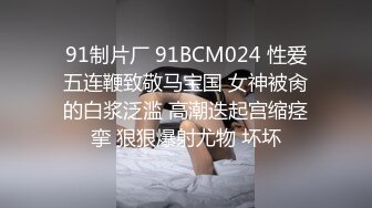 91制片厂 91BCM024 性爱五连鞭致敬马宝国 女神被肏的白浆泛滥 高潮迭起宫缩痉挛 狠狠爆射尤物 坏坏