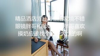 精品酒店浴缸房偷拍家境不错眼镜胖哥和师妹开房胖哥喜欢摸奶应该找个奶子大点的啊