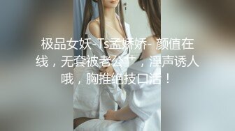 极品女妖-Ts孟娇娇- 颜值在线，无套被老公艹，淫声诱人哦，胸推绝技口活！