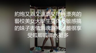 約炮又乖又溫柔又年輕漂亮的藝校美女大學生身体很敏感搞的妹子表情銷魂眼神迷離很享受呱唧呱唧水挺多