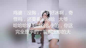 鸡婆：没胸，你手好冰啊，奇怪吗，还要看哈哈哈   大爷：哈哈哈没见过这么小的，你这完全是平的，我都比你的大