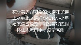 花季美少女可爱的大胸妹子穿上水手服，清纯小仙女小小年纪就这么放荡，刚发育好的胴体让人流口水，痉挛高潮