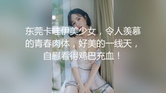 东莞卡哇伊美少女，令人羡慕的青春肉体，好美的一线天，自慰看得鸡巴充血！