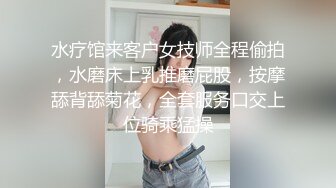 水疗馆来客户女技师全程偷拍，水磨床上乳推磨屁股，按摩舔背舔菊花，全套服务口交上位骑乘猛操