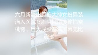 六月新流出厕拍大神女扮男装潜入医院女厕后视角度偷拍蜜桃臀，巨大屁股塞满屏幕无比震撼