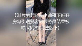 【制片房】正装小帅哥下班开房勾引送餐客房服务员结果被喂大肉棒(完整版下) 