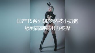 国产TS系列姚梦然被小奶狗舔到高潮射出再被操