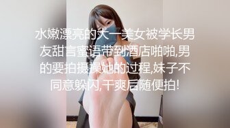 水嫩漂亮的大一美女被学长男友甜言蜜语带到酒店啪啪,男的要拍摄操她的过程,妹子不同意躲闪,干爽后随便拍!