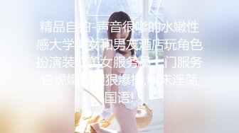 精品自拍-声音很嗲的水嫩性感大学美女和男友酒店玩角色扮演装成美女服务员上门服务,白虎嫩逼狠狠爆插,叫床淫荡,国语!