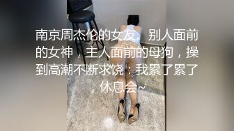 南京周杰伦的女友。别人面前的女神，主人面前的母狗，操到高潮不断求饶：我累了累了，休息会~