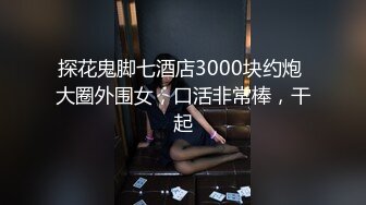 探花鬼脚七酒店3000块约炮 大圈外围女，口活非常棒，干起