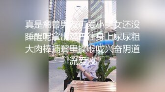 真是禽兽男友可爱小美女还没睡醒呢拿出鸡巴往身上尿尿粗大肉棒插嘴里操喉咙兴奋阴道流爱液