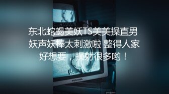 东北蛇蝎美妖TS美美操直男 妖声妖棒太刺激啦 整得人家好想要，操射很多哟！