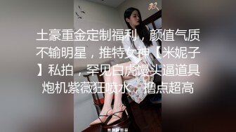 土豪重金定制福利，颜值气质不输明星，推特女神【米妮子】私拍，罕见白虎馒头逼道具炮机紫薇狂喷水，撸点超高