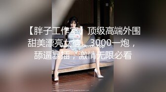 【胖子工作室】顶级高端外围甜美漂亮女神，3000一炮，舔逼暴插，激情无限必看