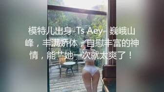 模特儿出身-Ts Aey- 巍峨山峰，丰满娇体，自慰丰富的神情，能艹她一次就太爽了！