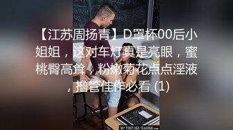 【江苏周扬青】D罩杯00后小姐姐，这对车灯真是亮眼，蜜桃臀高耸，粉嫩菊花点点淫液，撸管佳作必看 (1)