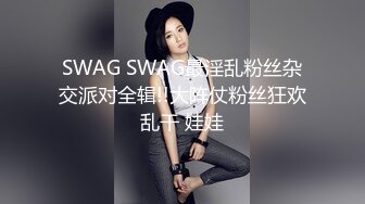 SWAG SWAG最淫乱粉丝杂交派对全辑!!大阵仗粉丝狂欢乱干 娃娃