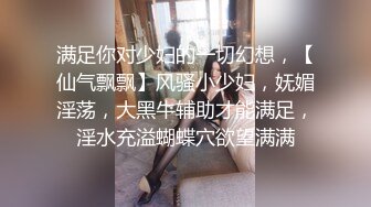 满足你对少妇的一切幻想，【仙气飘飘】风骚小少妇，妩媚淫荡，大黑牛辅助才能满足，淫水充溢蝴蝶穴欲望满满