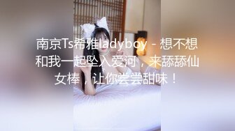 南京Ts希雅ladyboy - 想不想和我一起坠入爱河，来舔舔仙女棒，让你尝尝甜味！