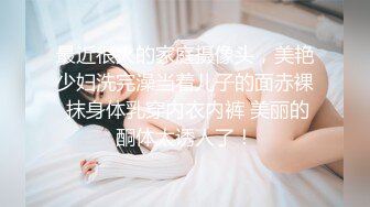 最近很火的家庭摄像头，美艳少妇洗完澡当着儿子的面赤裸 抹身体乳穿内衣内裤 美丽的酮体太诱人了！