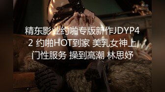 精东影业约啪专版新作JDYP42 约啪HOT到家 美乳女神上门性服务 操到高潮 林思妤