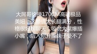 大屌哥约操170CM高端极品美妞，这颜值大长腿满分，性格很好聊聊天，吸吮大屌爆插小嘴，后入刚开操妹子受不了