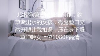 JD搜狗第四部最新制作，约草嫩出水的女孩，微露脸口交敞开腿让我扣逼，压在身下爆草呻吟女上位1080P高清