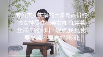 专搞美女主播的土豪哥高价约啪女神级性感美女啪啪,穿着丝袜干的大叫：轻点,我要,我要高潮,不要射,好舒服!