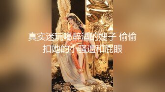 真实迷玩喝醉酒的嫂子 偷偷扣她的小骚逼和屁眼