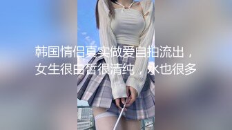 韩国情侣真实做爱自拍流出，女生很白皙很清纯，水也很多