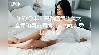 你的情妹妹 高颜值气质美女 全裸和男友调情口交啪啪大秀 极品淫荡