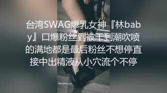 台湾SWAG爆乳女神『林baby』口爆粉丝到被干到潮吹喷的满地都是最后粉丝不想停直接中出精液从小穴流个不停