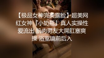 【极品女神完美露脸】超美网红女神『小奶瓶』真人实操性爱流出 肌肉男友大屌肛塞爽操 浴室镜前后入